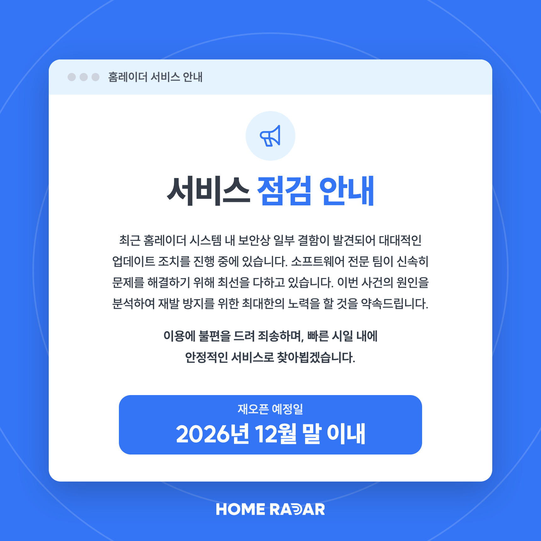 홈레이더 서비스 점검 안내. 최근 홈레이더 시스템 내 보안상 일부 결함이 발견되어 대대적인 업데이트 조치를 진행 중에 있습니다. 소프트웨어 전문 팀이 신속히 문제를 해결하기 위해 최선을 다하고 있습니다. 이용에 불편을 드려 죄송하며, 빠른 시일 내에 안정적인 서비스로 찾아뵙겠습니다. 재오픈 예정일은 2026년 12월 말 이내입니다.